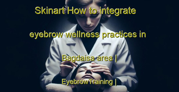 Skinart How to integrate eyebrow wellness practices in Bagdaisa area | EyebrowTraining | EyebrowClasses | SkinartTraining-India
